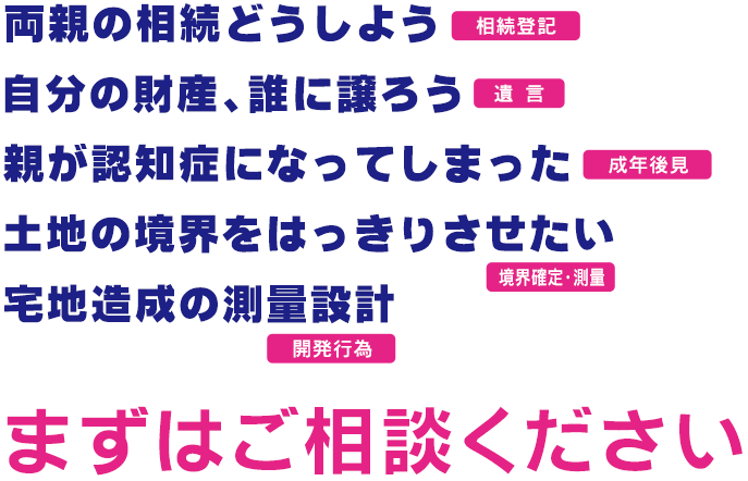 「両親の相続どうしよう 相続登記」「自分の財産、誰に譲ろう 遺言」「親が認知症になってしまった 成年後見」「土地の境界をはっきりさせたい 境界確定・測量」「宅地造成の測量設計 開発行為」まずはご相談ください